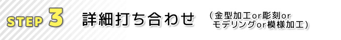 ③詳細打ち合わせ（金型加工or彫刻orモデリングor模様加工）